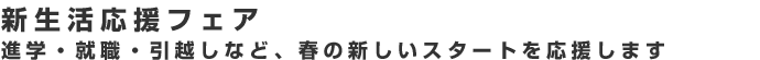 進学・就職・引越しなど、春の新しいスタートを応援します。