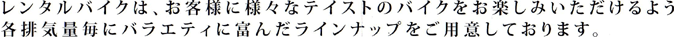 レンタルバイクは、お客様に様々なテイストのバイクをお楽しみいただけるよう各排気量ごとにバラエティに富んだラインナップをご用意しております。